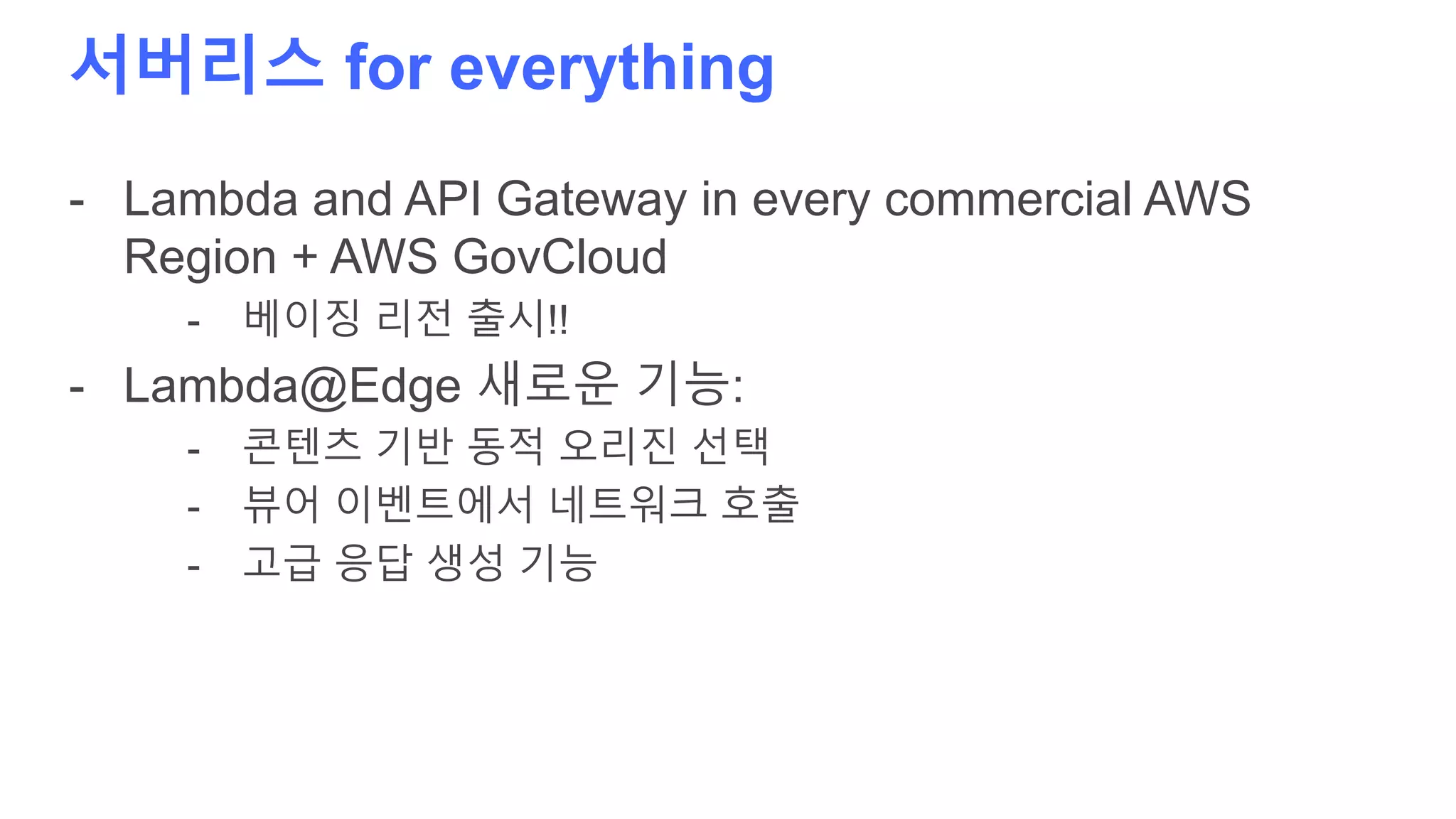 서버리스 for everything
- Lambda and API Gateway in every commercial AWS
Region + AWS GovCloud
- 베이징 리전 출시!!
- Lambda@Edge 새로운 기능:
- 콘텐츠 기반 동적 오리진 선택
- 뷰어 이벤트에서 네트워크 호출
- 고급 응답 생성 기능
 