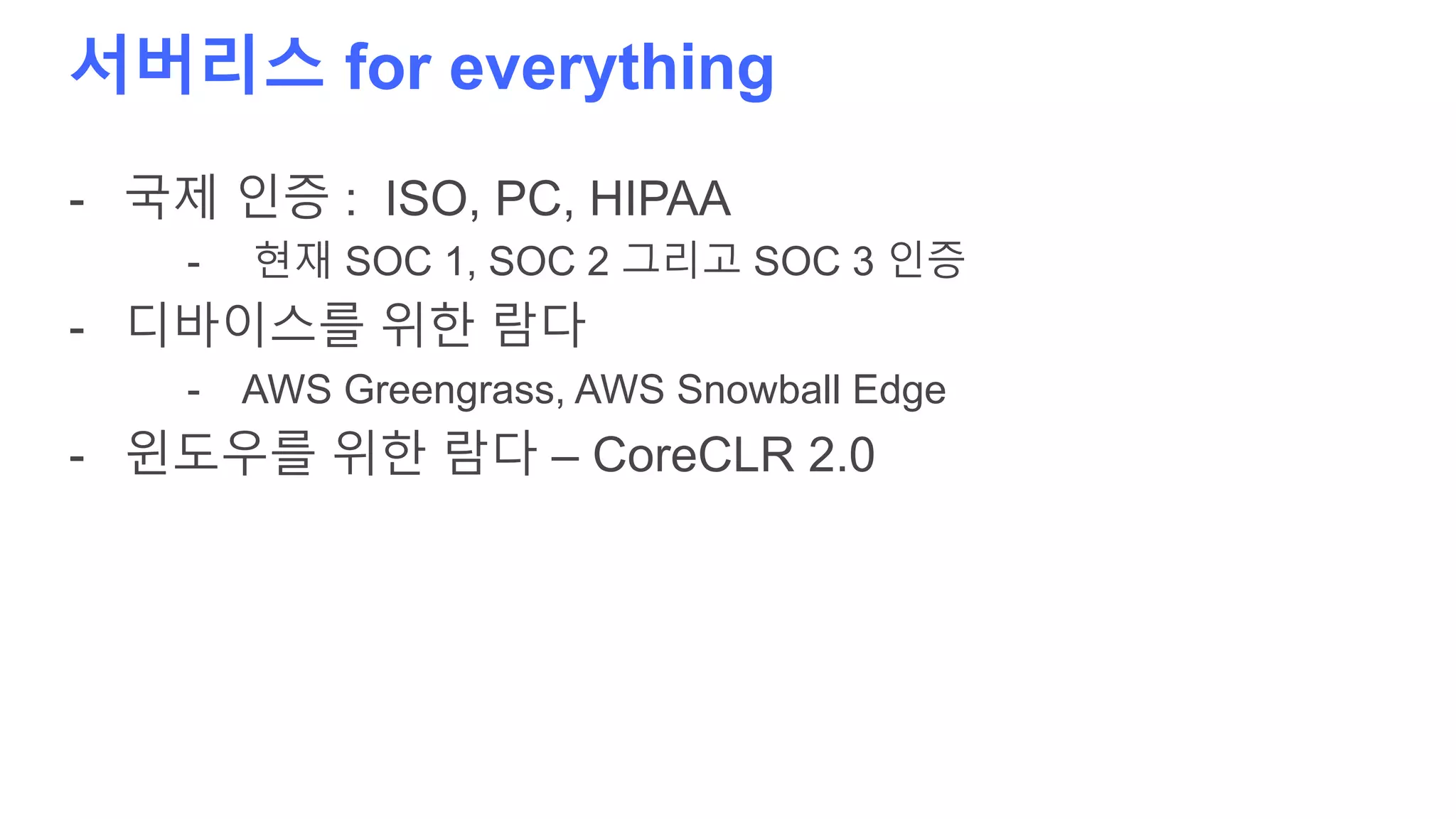 서버리스 for everything
- 국제 인증 : ISO, PC, HIPAA
- 현재 SOC 1, SOC 2 그리고 SOC 3 인증
- 디바이스를 위한 람다
- AWS Greengrass, AWS Snowball Edge
- 윈도우를 위한 람다 – CoreCLR 2.0
 