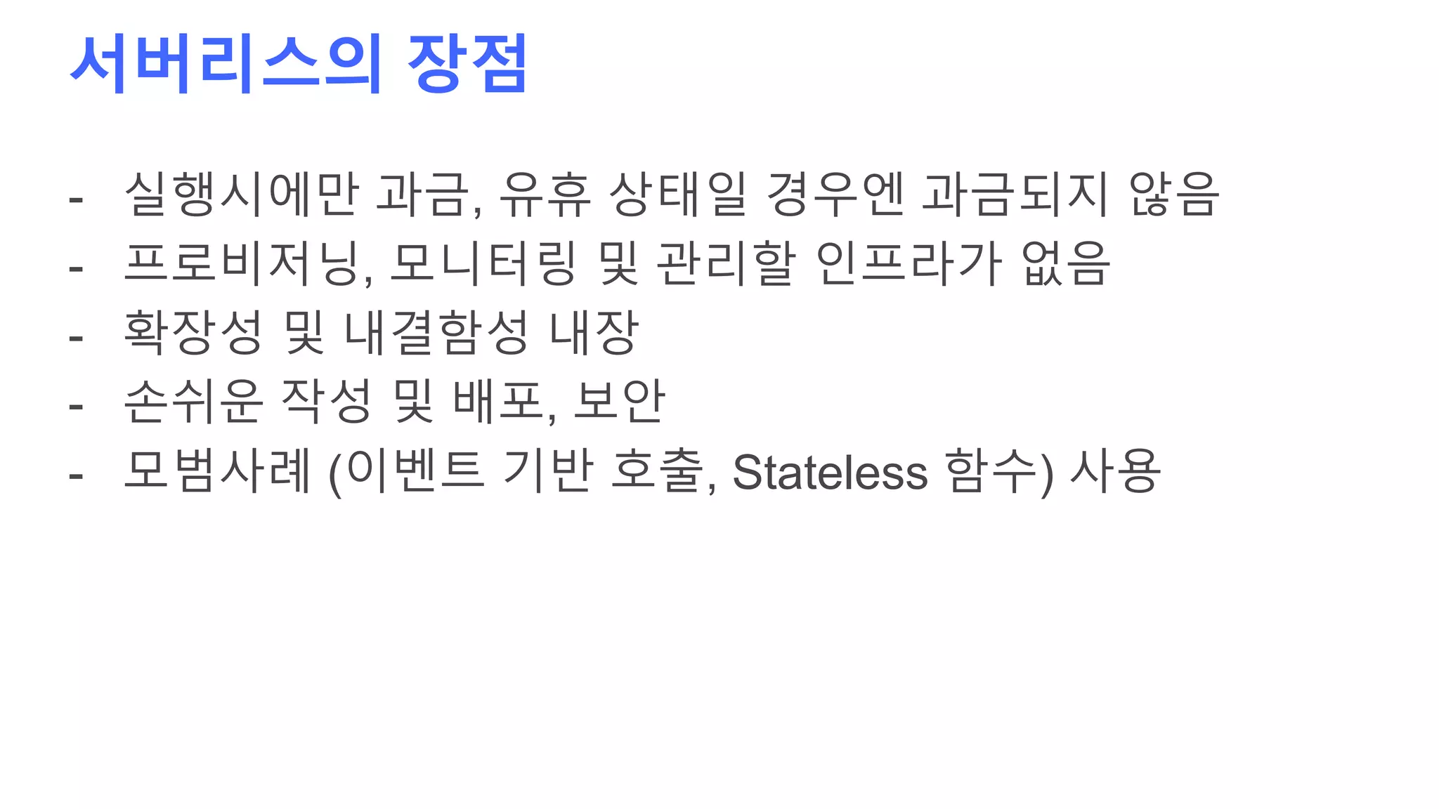 서버리스의 장점
- 실행시에만 과금, 유휴 상태일 경우엔 과금되지 않음
- 프로비저닝, 모니터링 및 관리할 인프라가 없음
- 확장성 및 내결함성 내장
- 손쉬운 작성 및 배포, 보안
- 모범사례 (이벤트 기반 호출, Stateless 함수) 사용
 
