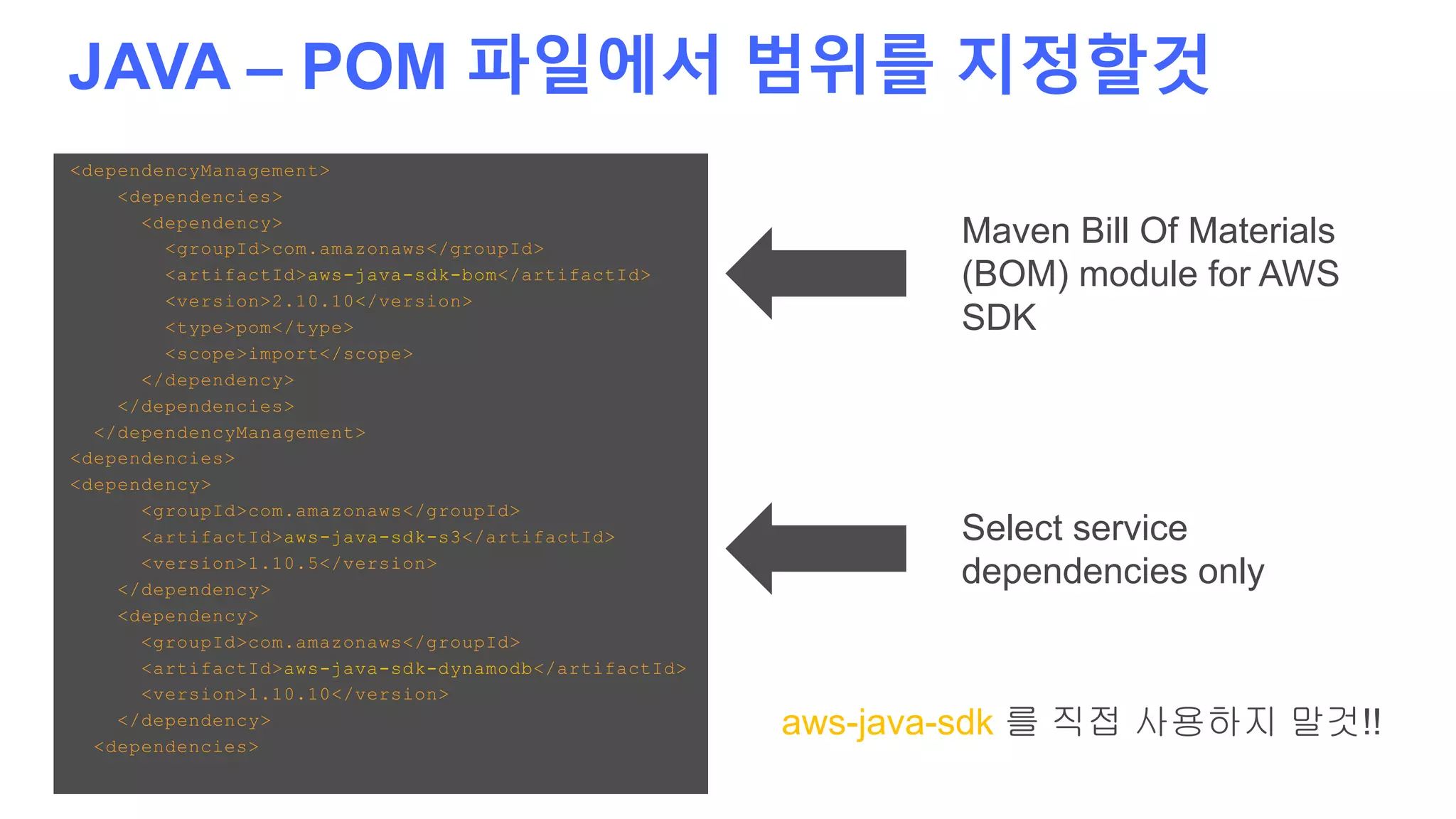 JAVA – POM 파일에서 범위를 지정할것
<dependencyManagement>
<dependencies>
<dependency>
<groupId>com.amazonaws</groupId>
<artifactId>aws-java-sdk-bom</artifactId>
<version>2.10.10</version>
<type>pom</type>
<scope>import</scope>
</dependency>
</dependencies>
</dependencyManagement>
<dependencies>
<dependency>
<groupId>com.amazonaws</groupId>
<artifactId>aws-java-sdk-s3</artifactId>
<version>1.10.5</version>
</dependency>
<dependency>
<groupId>com.amazonaws</groupId>
<artifactId>aws-java-sdk-dynamodb</artifactId>
<version>1.10.10</version>
</dependency>
<dependencies>
Maven Bill Of Materials
(BOM) module for AWS
SDK
Select service
dependencies only
aws-java-sdk 를 직접 사용하지 말것!!
 