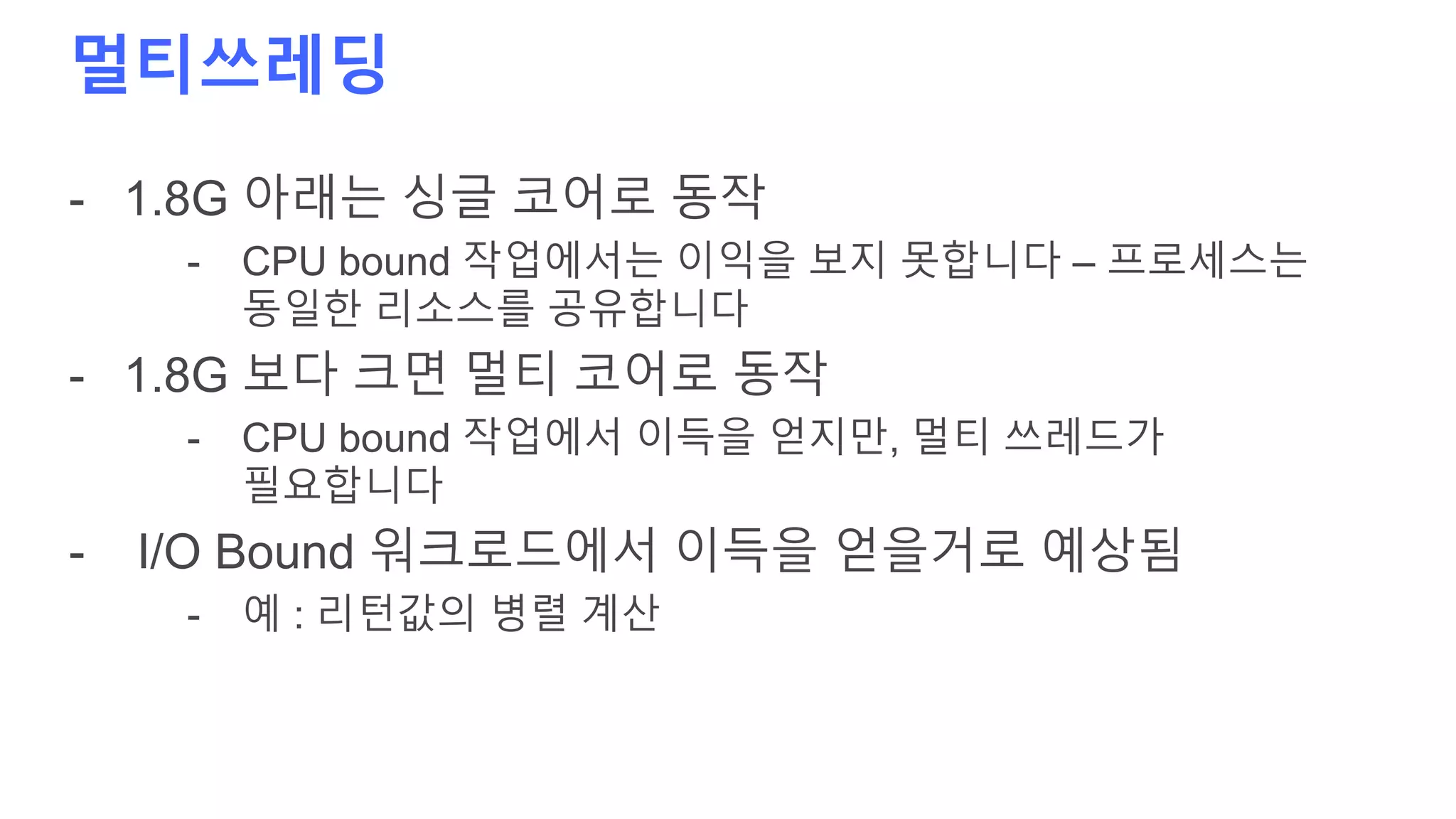 멀티쓰레딩
- 1.8G 아래는 싱글 코어로 동작
- CPU bound 작업에서는 이익을 보지 못합니다 – 프로세스는
동일한 리소스를 공유합니다
- 1.8G 보다 크면 멀티 코어로 동작
- CPU bound 작업에서 이득을 얻지만, 멀티 쓰레드가
필요합니다
- I/O Bound 워크로드에서 이득을 얻을거로 예상됨
- 예 : 리턴값의 병렬 계산
 