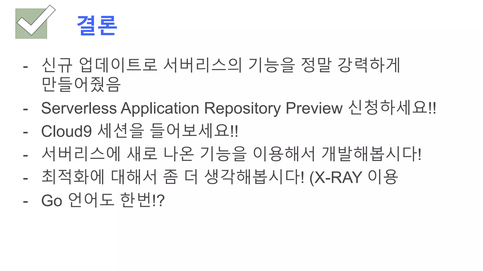 결론
- 신규 업데이트로 서버리스의 기능을 정말 강력하게
만들어줬음
- Serverless Application Repository Preview 신청하세요!!
- Cloud9 세션을 들어보세요!!
- 서버리스에 새로 나온 기능을 이용해서 개발해봅시다!
- 최적화에 대해서 좀 더 생각해봅시다! (X-RAY 이용
- Go 언어도 한번!?
 