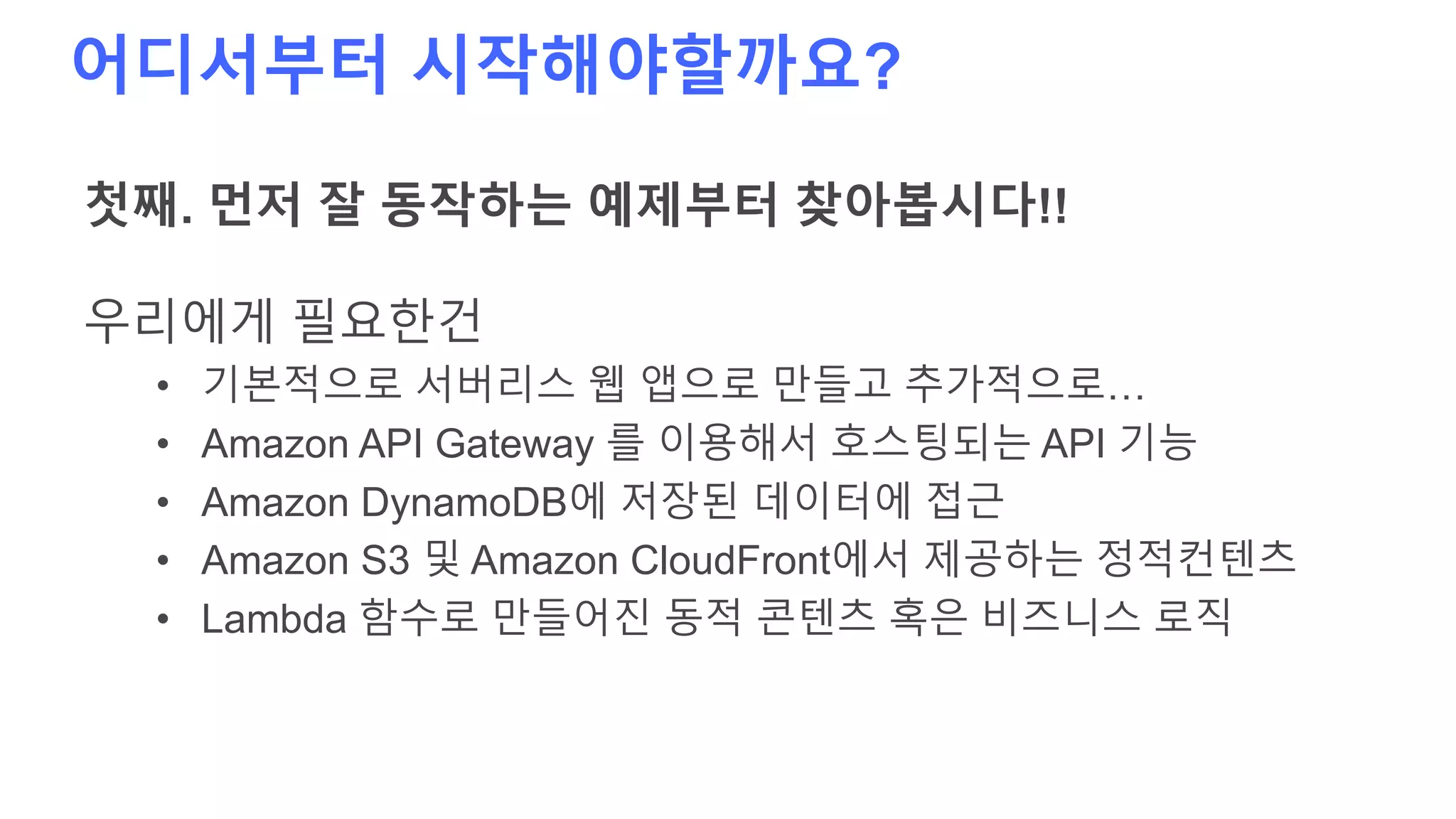 어디서부터 시작해야할까요?
첫째. 먼저 잘 동작하는 예제부터 찾아봅시다!!
우리에게 필요한건
• 기본적으로 서버리스 웹 앱으로 만들고 추가적으로…
• Amazon API Gateway 를 이용해서 호스팅되는 API 기능
• Amazon DynamoDB에 저장된 데이터에 접근
• Amazon S3 및 Amazon CloudFront에서 제공하는 정적컨텐츠
• Lambda 함수로 만들어진 동적 콘텐츠 혹은 비즈니스 로직
 