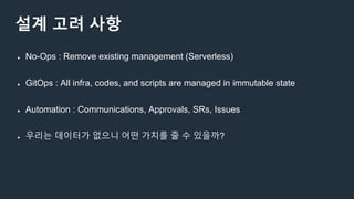 설계 고려 사항
● No-Ops : Remove existing management (Serverless)
● GitOps : All infra, codes, and scripts are managed in immutable state
● Automation : Communications, Approvals, SRs, Issues
● 우리는 데이터가 없으니 어떤 가치를 줄 수 있을까?
 
