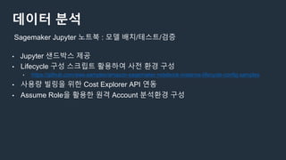 데이터 분석
• Jupyter 샌드박스 제공
• Lifecycle 구성 스크립트 활용하여 사전 환경 구성
• https://github.com/aws-samples/amazon-sagemaker-notebook-instance-lifecycle-config-samples
• 사용량 빌링을 위한 Cost Explorer API 연동
• Assume Role을 활용한 원격 Account 분석환경 구성
Sagemaker Jupyter 노트북 : 모델 배치/테스트/검증
 
