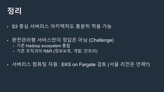 정리
• S3 중심 서버리스 아키텍처도 충분히 적용 가능
• 완전관리형 서비스만이 정답은 아님 (Challenge)
• 기존 Hadoop ecosystem 통합
• 기존 조직과의 R&R (정보보호, 개발, 인프라)
• 서버리스 컴퓨팅 자원 : EKS on Fargate 검토 (서울 리전은 언제?)
 