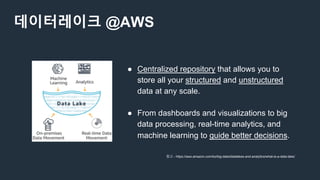 데이터레이크 @AWS
● Centralized repository that allows you to
store all your structured and unstructured
data at any scale.
● From dashboards and visualizations to big
data processing, real-time analytics, and
machine learning to guide better decisions.
참고 - https://aws.amazon.com/ko/big-data/datalakes-and-analytics/what-is-a-data-lake/
 