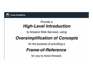 Provide a
High-Level Introduction
to Amazon Web Services, using
Oversimpliﬁcation of Concepts
for the purpose of providing a
Frame-of-Reference
for you to move forward.
 