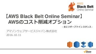 【AWS Black Belt Online Seminar】
AWSのコスト削減オプション
アマゾンウェブサービスジャパン株式会社
2016.10.11
- 主にリザーブドインスタンス -
 