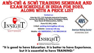 “It is good to have Education, It is better to have Experience,
but it is essential to have TRAINING!”
Contact us:
Gala No.211, 212 Yashada Industrial Complex
Survey No.50/40 to 43, Narhe-Ambegaon Road,
Near Bank Of Maharashtra, Narhe,
Pune 411 041, India
E-Mail: welding.training@iqs-ndt.org
Website : www.iqs-ndt.org
Mobile: +91 9689928561 / +91 9881244118
AWS-CWI & SCWI Training Seminar and
Exam Schedule in India for 2023,
along with a Price List
 