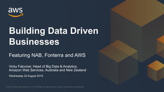 © 2018, Amazon Web Services, Inc. or its Affiliates. All rights reserved. Amazon Confidential and Trademark© 2018, Amazon Web Services, Inc. or its Affiliates. All rights reserved. Amazon Confidential and Trademark
Vicky Falconer, Head of Big Data & Analytics,
Amazon Web Services, Australia and New Zealand
Building Data Driven
Businesses
Featuring NAB, Fonterra and AWS
Wednesday 22 August 2018
 