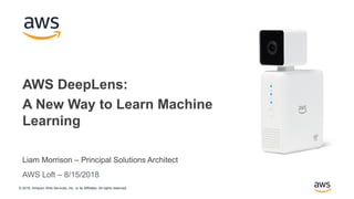© 2018, Amazon Web Services, Inc. or its Affiliates. All rights reserved.
Liam Morrison – Principal Solutions Architect
AWS DeepLens:
A New Way to Learn Machine
Learning
AWS Loft – 8/15/2018
 