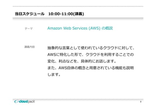 当⽇スケジュール   10:00-11:00(講義)


  テーマ      Amazon Web Services (AWS) の概説



  講義内容
           抽象的な⾔葉として使われているクラウドに対して、
           AWSに特化した形で、クラウドを利⽤することでの
           AWSに特化した形で クラウドを利⽤することでの
           変化、利点などを、具体的にお話します。
           また、AWS⾃体の概念と⽤意されている機能も説明
           また AWS⾃体の概念と⽤意されている機能も説明
           します。




                                           2
 