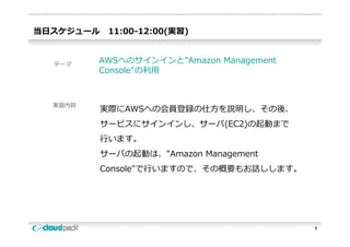 当⽇スケジュール    11:00-12:00(実習)


  テーマ
         AWSへのサインインと"Amazon Management
         Console"の利⽤
         C    l "の利⽤



  実習内容
           実際にAWSへの会員登録の仕⽅を説明し、その後、
           サービスにサインインし、サーバ(EC2)の起動まで
           サ ビスにサインインし サ バ(EC2)の起動まで
           ⾏います。
           サーバの起動は、"Amazon M
           サ バの起動は "A      Management
                                    t
           Console"で⾏いますので、その概要もお話しします。




                                          3
 