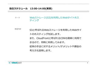 当⽇スケジュール   13:00-14:00(実習)


  テーマ      Webストレージ(S3)を利⽤したWebサイトホス
                   ( )
           ティング


  実習内容
           S3と呼ばれるWebストレージを利⽤したWebサイ
           トのホスティングを試します。
           トのホスティングを試します
           また、CloudFrontと呼ばれるCDNも簡単に利⽤で
           きるので、同時に利⽤してみます。
           きるので 同時に利⽤してみます
           従来の⼿法に対するメリット/デメリットや課⾦の
           考え⽅も説明します。




                                          4
 