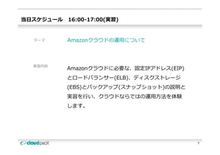当⽇スケジュール   16:00-17:00(実習)


  テーマ      Amazonクラウドの運⽤について



  実習内容
           Amazonクラウドに必要な、固定IPアドレス(EIP)
           とロードバランサー(ELB)、ディスクストレージ
           とロ ドバランサ (ELB) ディスクストレ ジ
           (EBS)とバックアップ(スナップショット)の説明と
           実習を⾏い、クラウドならではの運⽤⽅法を体験
           実習を⾏  クラウドならではの運⽤⽅法を体験
           します。




                                          7
 