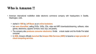 Who is Amazon !!
• American international multibillion dollar electronic commerce company with headquarters in Seattle,
Washington, USA.
• started in 1995 by Jeff Bezos as an online bookstore.
• but soon diversified, selling DVDs, VHSs, CDs, video and MP3 downloads/streaming, software, video
games, electronics, apparel, furniture, food, toys, and jewelry.
• The company also produces consumer electronics: Kindle e-book reader and the Kindle Fire tablet
computer.
• In 2006, Amazon officially launched the Amazon Web Services (AWS) to became a major provider of
cloud computing services.
 