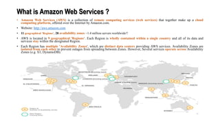 What is Amazon Web Services ?
• Amazon Web Services (AWS) is a collection of remote computing services (web services) that together make up a cloud
computing platform, offered over the Internet by Amazon.com.
• Website: http://aws.amazon.com
• 11 geographical 'Regions‘, 28 availability zones ~1.4 million servers worldwide!!
• AWS is located in 9 geographical 'Regions‘. Each Region is wholly contained within a single country and all of its data and
services stay within the designated Region.
• Each Region has multiple 'Availability Zones', which are distinct data centers providing AWS services. Availability Zones are
isolated from each other to prevent outages from spreading between Zones. However, Several services operate across Availability
Zones (e.g. S3, DynamoDB).
 