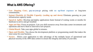 What is AWS Offering?
• Low Ongoing Cost:, pay-as-you-go pricing with no up-front expenses or long-term
commitments.
• Instant Elasticity & Flexible Capacity: (scaling up and down) Eliminate guessing on your
infrastructure capacity needs.
• Speed & Agility: Develop and deploy applications faster Instead of waiting weeks or months for
hardware to arrive and get installed.
• Apps not Ops: Focus on projects. Lets you shift resources away from data center investments and
operations and move them to innovative new projects.
• Global Reach: Take your apps global in minutes.
• Open and Flexible: You choose the development platform or programming model that makes the
most sense for your business.
• Secure: Allows your application to take advantage of the multiple layers of operational and
physical security in the AWS data centers to ensure the integrity and safety of your data.
 