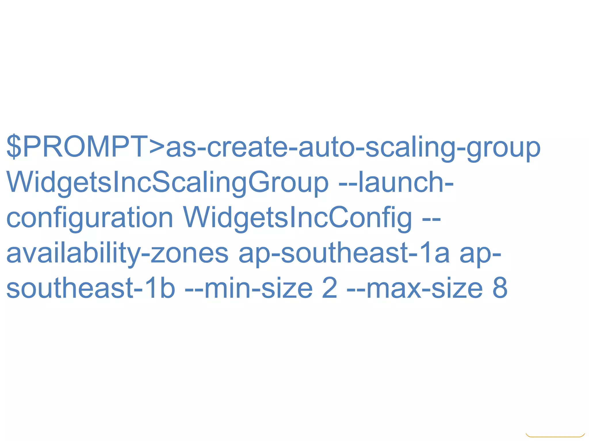 $PROMPT>as-create-auto-scaling-group
WidgetsIncScalingGroup --launch-
configuration WidgetsIncConfig --
availability-zones ap-southeast-1a ap-
southeast-1b --min-size 2 --max-size 8
 