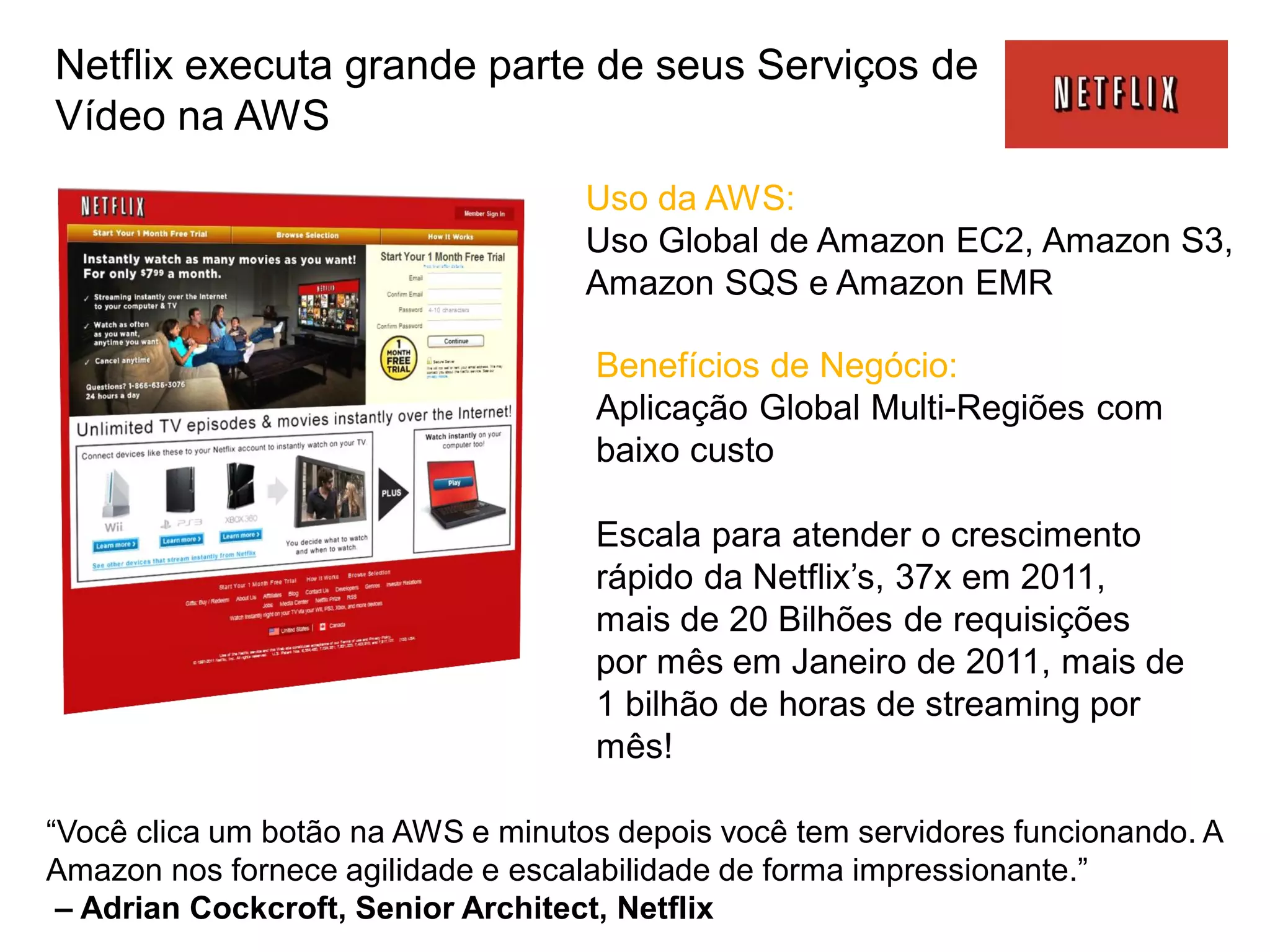 Netflix executa grande parte de seus Serviços de
Vídeo na AWS
                                    Uso da AWS:
                                    Uso Global de Amazon EC2, Amazon S3,
                                    Amazon SQS e Amazon EMR

                                    Benefícios de Negócio:
                                    Aplicação Global Multi-Regiões com
                                    baixo custo

                                    Escala para atender o crescimento
                                    rápido da Netflix’s, 37x em 2011,
                                    mais de 20 Bilhões de requisições
                                    por mês em Janeiro de 2011, mais de
                                    1 bilhão de horas de streaming por
                                    mês!

“Você clica um botão na AWS e minutos depois você tem servidores funcionando. A
Amazon nos fornece agilidade e escalabilidade de forma impressionante.”
 – Adrian Cockcroft, Senior Architect, Netflix
 