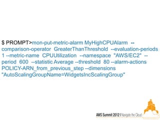 $ PROMPT>mon-put-metric-alarm MyHighCPUAlarm --
comparison-operator GreaterThanThreshold --evaluation-periods
1 --metric-name CPUUtilization --namespace "AWS/EC2" --
period 600 --statistic Average --threshold 80 --alarm-actions
POLICY-ARN_from_previous_step --dimensions
"AutoScalingGroupName=WidgetsIncScalingGroup"
 