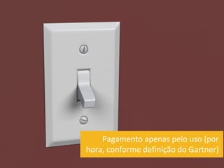 Pagamento apenas pelo uso (por
hora, conforme definição do Gartner)
 