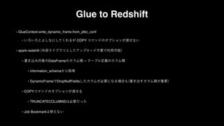 Glue to Redshift
GlueContext.write_dynamic_frame.from_jdbc_conf
COPY
spark-redshift
DataFrame
information_schema
DynamicFrame DropNullFields
COPY
TRUNCATECOLUMNS
Job Bookmark
 