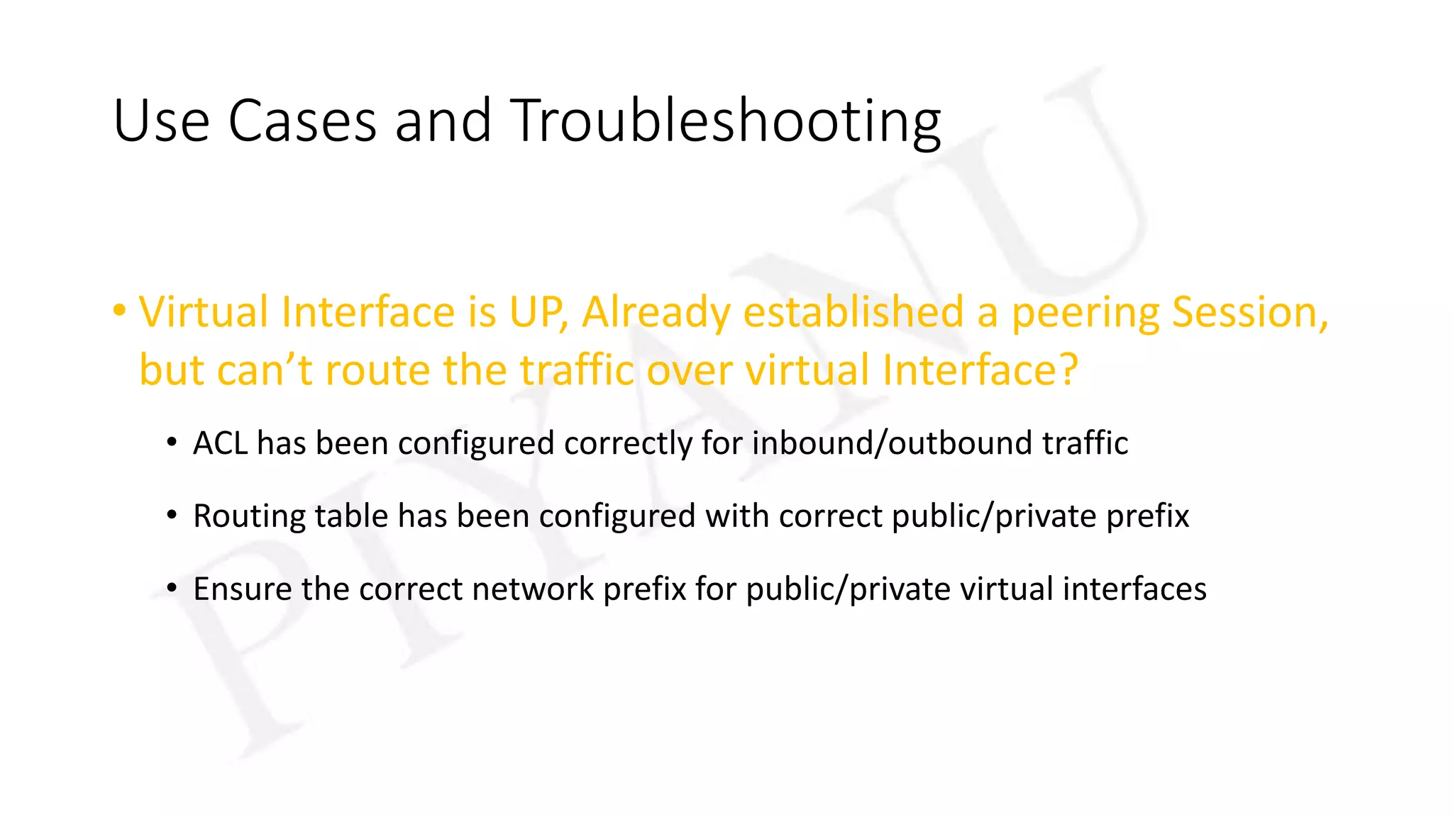 Use Cases and Troubleshooting
• Virtual Interface is UP, Already established a peering Session,
but can’t route the traffic over virtual Interface?
• ACL has been configured correctly for inbound/outbound traffic
• Routing table has been configured with correct public/private prefix
• Ensure the correct network prefix for public/private virtual interfaces
 