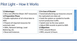 Build,SkillandEnable
 Advantages
• Very cost effective (fewer 24/7 resources)
 Preparation Phase
• Enable replication of all critical data to
AWS
• Prepare all required resources for
automatic start
• AMIs, Network Settings, Load
Balancing, etc.
• Reserved Instances
 In Case of Disaster
• Automatically bring up resources around
the replicated core data set
• Scale the system as needed to handle
current production traffic
• Switch over to the new system
• Adjust DNS records to point to AWS
 Objectives
• RTO: around 4hours
• RPO: around 12 hours
Pilot Light – How it Works
 