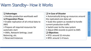 Build,SkillandEnable
 Advantages
• Handles production workloads well
 Preparation Phase
• Enable replication of all critical data to
AWS
• Prepare all required resources for
automatic start
• AMIs, Network Settings, Load
Balancing, etc.
• Reserved Instances
 In Case of Disaster
• Automatically bring up resources around
the replicated core data set
• Scale the system as needed to handle
current production traffic
• Switch over to the new system
• Adjust DNS records to point to AWS
 Objectives
• RTO: around 15 minutes
• RPO: around 1-4 hours
Warm Standby– How it Works
 