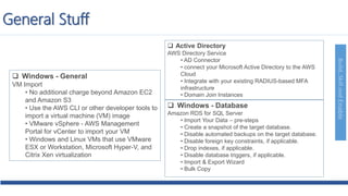 Build,SkillandEnable
 Windows - General
VM Import
• No additional charge beyond Amazon EC2
and Amazon S3
• Use the AWS CLI or other developer tools to
import a virtual machine (VM) image
• VMware vSphere - AWS Management
Portal for vCenter to import your VM
• Windows and Linux VMs that use VMware
ESX or Workstation, Microsoft Hyper-V, and
Citrix Xen virtualization
 Active Directory
AWS Directory Service
• AD Connector
• connect your Microsoft Active Directory to the AWS
Cloud
• Integrate with your existing RADIUS-based MFA
infrastructure
• Domain Join Instances
 Windows - Database
Amazon RDS for SQL Server
• Import Your Data – pre-steps
• Create a snapshot of the target database.
• Disable automated backups on the target database.
• Disable foreign key constraints, if applicable.
• Drop indexes, if applicable.
• Disable database triggers, if applicable.
• Import & Export Wizard
• Bulk Copy
General Stuff
 