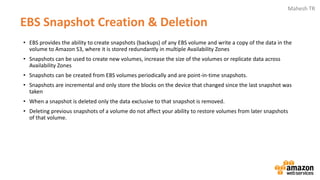Mahesh TR
• EBS provides the ability to create snapshots (backups) of any EBS volume and write a copy of the data in the
volume to Amazon S3, where it is stored redundantly in multiple Availability Zones
• Snapshots can be used to create new volumes, increase the size of the volumes or replicate data across
Availability Zones
• Snapshots can be created from EBS volumes periodically and are point-in-time snapshots.
• Snapshots are incremental and only store the blocks on the device that changed since the last snapshot was
taken
• When a snapshot is deleted only the data exclusive to that snapshot is removed.
• Deleting previous snapshots of a volume do not affect your ability to restore volumes from later snapshots
of that volume.
EBS Snapshot Creation & Deletion
 
