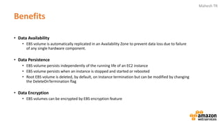 Mahesh TR
Benefits
• Data Availability
• EBS volume is automatically replicated in an Availability Zone to prevent data loss due to failure
of any single hardware component.
• Data Persistence
• EBS volume persists independently of the running life of an EC2 instance
• EBS volume persists when an instance is stopped and started or rebooted
• Root EBS volume is deleted, by default, on Instance termination but can be modified by changing
the DeleteOnTermination flag
• Data Encryption
• EBS volumes can be encrypted by EBS encryption feature
 