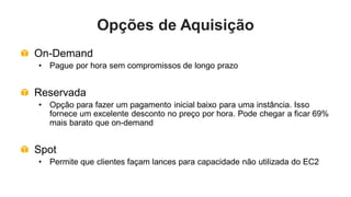 Opções de Aquisição
On-Demand
• Pague por hora sem compromissos de longo prazo


Reservada
• Opção para fazer um pagamento inicial baixo para uma instância. Isso
  fornece um excelente desconto no preço por hora. Pode chegar a ficar 69%
  mais barato que on-demand


Spot
• Permite que clientes façam lances para capacidade não utilizada do EC2
 
