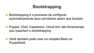 Bootstrapping
Bootstrapping é o processo de configurar
automaticamente seus servidores assim que bootam.

Puppet, Chef, Capistrano, Cloud-Init; são ferramentas
que suportam o bootstrapping

Você também pode usar um simples Bash ou
PowerShell.
 