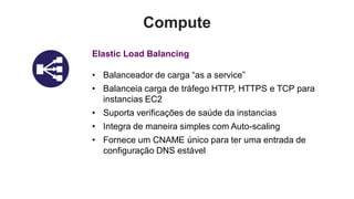 Compute
Elastic Load Balancing

• Balanceador de carga “as a service”
• Balanceia carga de tráfego HTTP, HTTPS e TCP para
  instancias EC2
• Suporta verificações de saúde da instancias
• Integra de maneira simples com Auto-scaling
• Fornece um CNAME único para ter uma entrada de
  configuração DNS estável
 