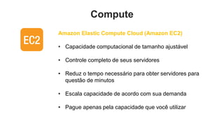 Compute
Amazon Elastic Compute Cloud (Amazon EC2)

• Capacidade computacional de tamanho ajustável

• Controle completo de seus servidores

• Reduz o tempo necessário para obter servidores para
  questão de minutos

• Escala capacidade de acordo com sua demanda

• Pague apenas pela capacidade que você utilizar
 