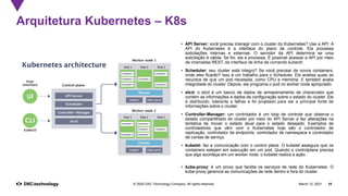 March 12, 2021 18
© 2020 DXC Technology Company. All rights reserved.
• API Server: você precisa interagir com o cluster do Kubernetes? Use a API. A
API do Kubernetes é a interface do plano de controle. Ela processa
solicitações internas e externas. O servidor da API determina se uma
solicitação é válida. Se for, ela a processa. É possível acessar a API por meio
de chamadas REST, da interface de linha de comando kubectl;
• Scheduler: seu cluster está íntegro? Se você precisar de novos containers,
onde eles ficarão? Isso é um trabalho para o Scheduler. Ele analisa quais os
recursos de que um pod necessita, como CPU e memória. E também avalia
integridade do cluster. Depois, ele programa o pod no worker node apropriado.
• etcd: o etcd é um banco de dados de armazenamento de chave/valor que
contém as informações e dados de configuração sobre o estado do cluster. Ele
é distribuído, tolerante a falhas e foi projetado para ser a principal fonte de
informações sobre o cluster.
• Controller-Manager: um controlador é um loop de controle que observa o
estado compartilhado do cluster por meio do API Server e faz alterações na
tentativa de mover o estado atual para o estado desejado. Exemplos de
controladores que vêm com o Kubernetes hoje são o controlador de
replicação, controlador de endpoints, controlador de namespace e controlador
de contas de serviço.
• kubelet: faz a comunicação com o control plane. O kubelet assegura que os
containers estejam em execução em um pod. Quando o controlplane precisa
que algo aconteça em um worker node, o kubelet realiza a ação.
• kube-proxy: é um proxy que facilita os serviços de rede do Kubernetes. O
kube-proxy gerencia as comunicações de rede dentro e fora do cluster.
Arquitetura Kubernetes – K8s
 