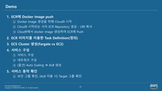 Copyright © 2019 BESPIN GLOBAL, Inc. All rights reserved
http://www.bespinglobal.com
51
Demo
1. ECR에 Docker Image push
① Docker image 생성을 위해 Cloud9 시작
② Cloud9 시작되는 사이 ECR Repository 생성 - URI 복사
③ Cloud9에서 docker image 생성하여 ECR에 Push
2. ECR 이미지를 이용한 Task Definition(정의)
3. ECS Cluster 생성(Fargate vs EC2)
4. 서비스 구성
① 서비스 구성
② 네트워크 구성
③ (옵션) Auto Scaling → ALB 생성
5. 서비스 동작 확인
① 보안 그룹 확인, (ALB 이용 시) Target 그룹 확인
 