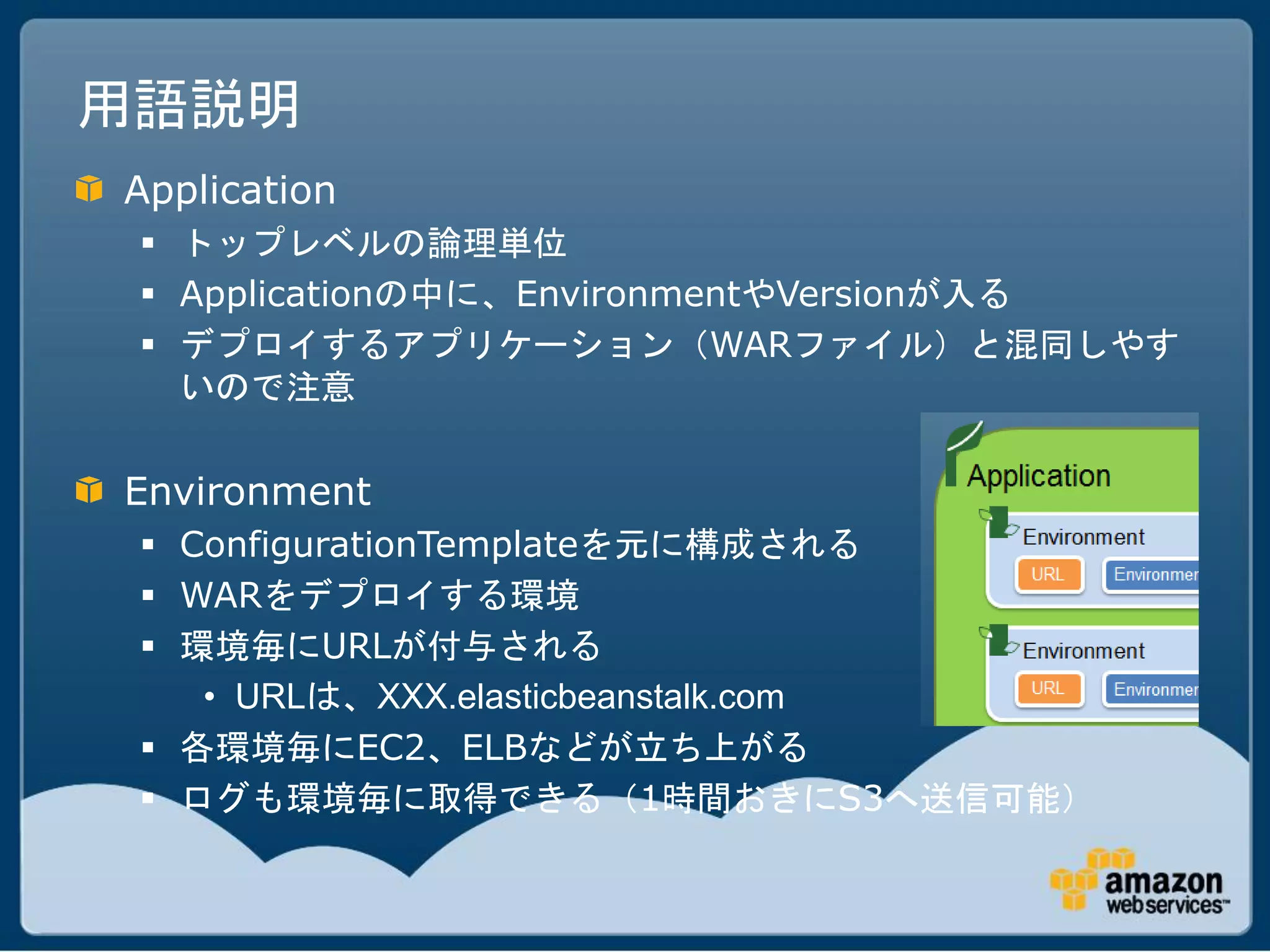 用語説明
Application
  トップレベルの論理単位
  Applicationの中に、EnvironmentやVersionが入る
  デプロイするアプリケーション（WARファイル）と混同しやす
   いので注意

Environment
  ConfigurationTemplateを元に構成される
  WARをデプロイする環境
  環境毎にURLが付与される
    • URLは、XXX.elasticbeanstalk.com
  各環境毎にEC2、ELBなどが立ち上がる
  ログも環境毎に取得できる（1時間おきにS3へ送信可能）
 