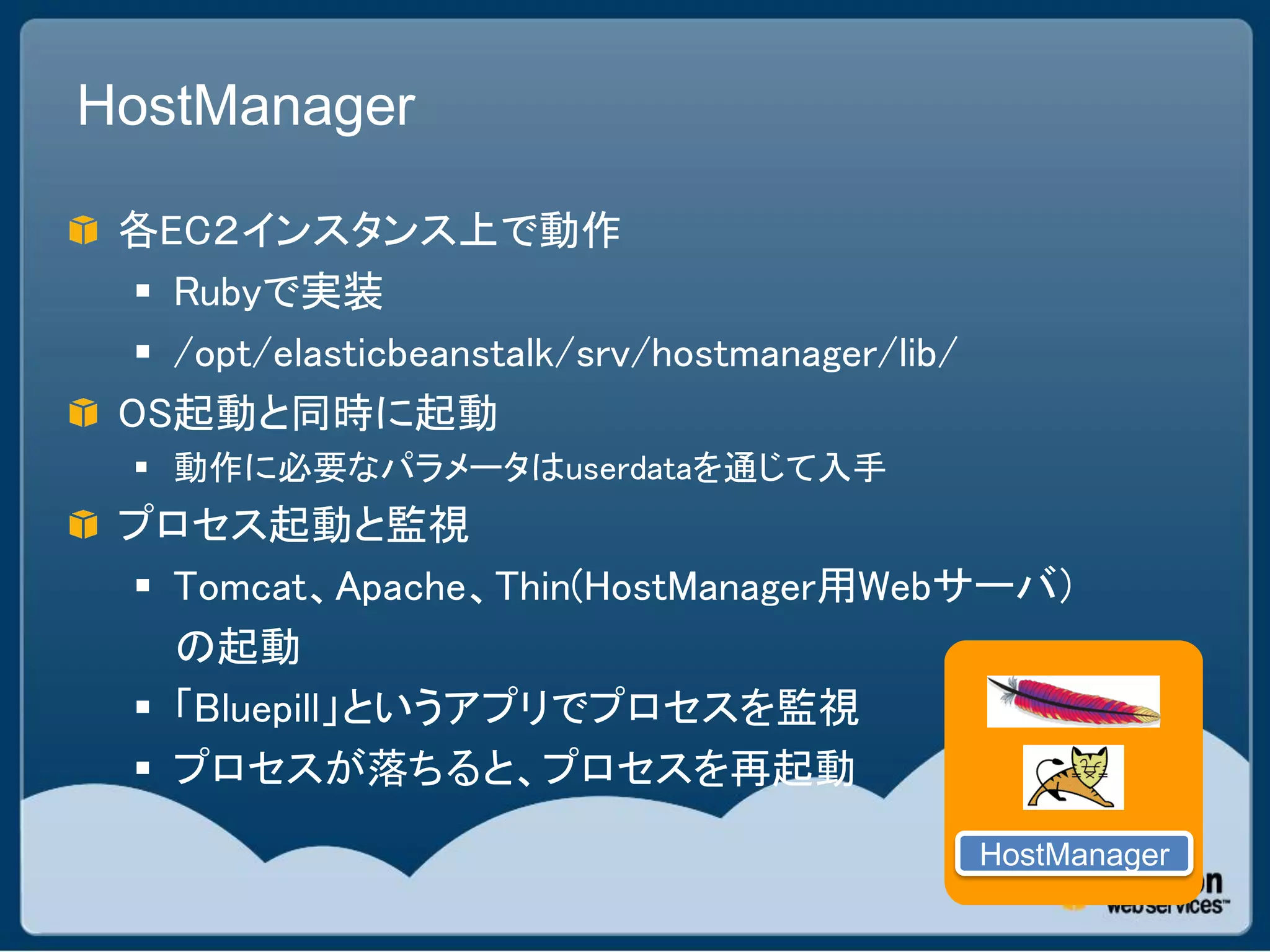 HostManager

 各EC２インスタンス上で動作
   Rubyで実装
   /opt/elasticbeanstalk/srv/hostmanager/lib/
 OS起動と同時に起動
  動作に必要なパラメータはuserdataを通じて入手
 プロセス起動と監視
  Tomcat、Apache、Thin(HostManager用Webサーバ）
   の起動
  「Bluepill」というアプリでプロセスを監視
  プロセスが落ちると、プロセスを再起動
                                                 HostManager
 