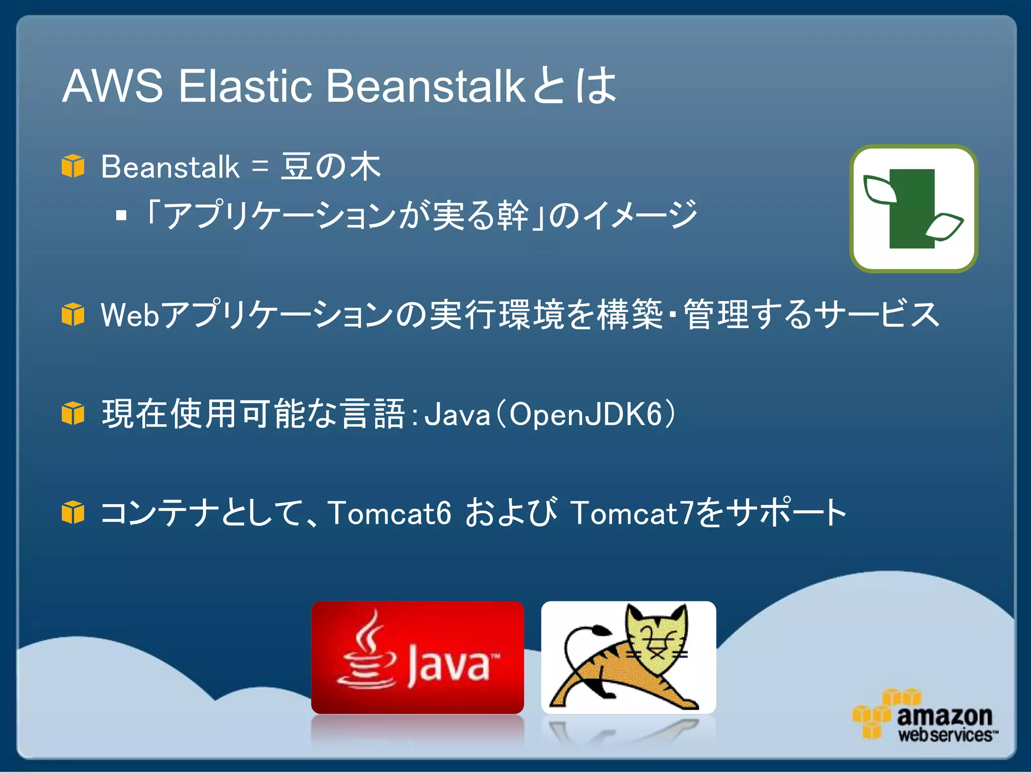 AWS Elastic Beanstalkとは
 Beanstalk = 豆の木
   「アプリケーションが実る幹」のイメージ

 Webアプリケーションの実行環境を構築・管理するサービス

 現在使用可能な言語：Java（OpenJDK6）

 コンテナとして、Tomcat6 および Tomcat7をサポート
 