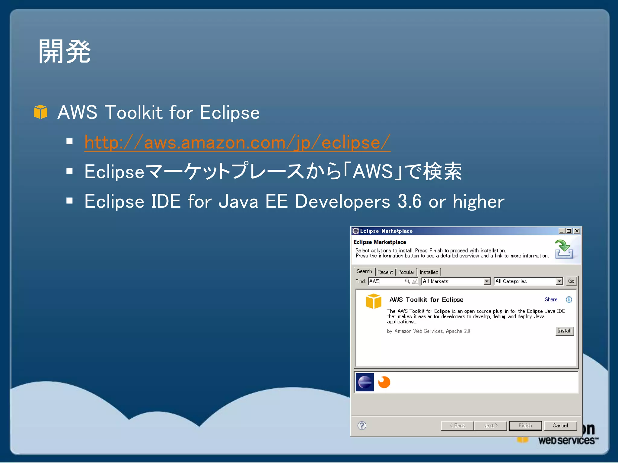 開発

AWS Toolkit for Eclipse
  http://aws.amazon.com/jp/eclipse/
  Eclipseマーケットプレースから「AWS」で検索
  Eclipse IDE for Java EE Developers 3.6 or higher
 