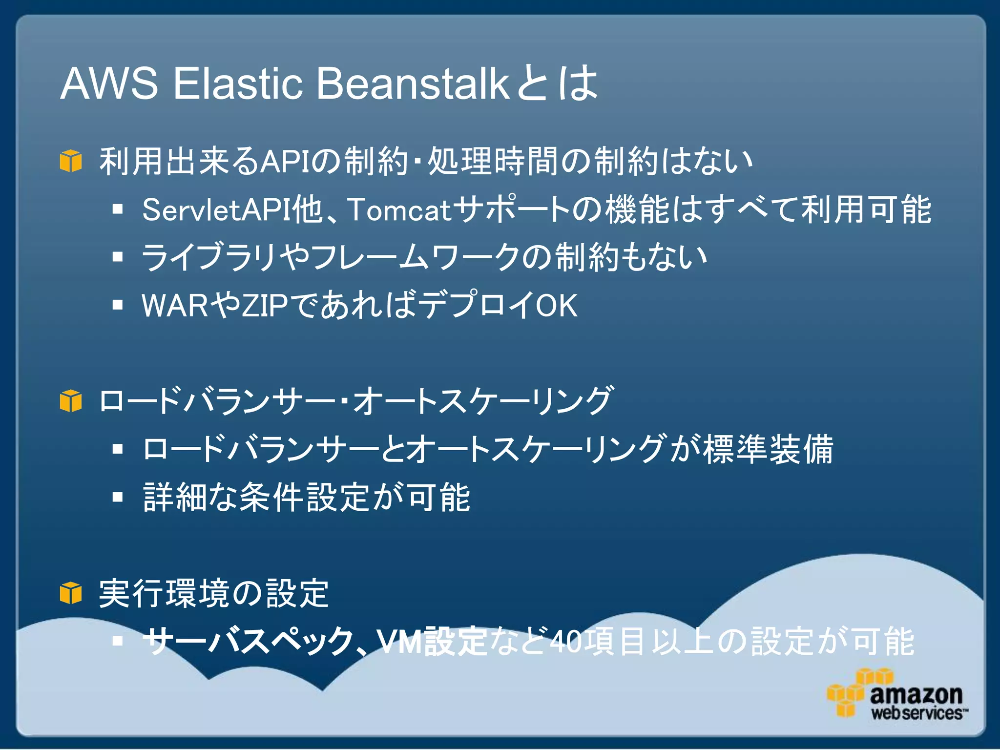 AWS Elastic Beanstalkとは
 利用出来るAPIの制約・処理時間の制約はない
  ServletAPI他、Tomcatサポートの機能はすべて利用可能
  ライブラリやフレームワークの制約もない
  WARやZIPであればデプロイOK

 ロードバランサー・オートスケーリング
  ロードバランサーとオートスケーリングが標準装備
  詳細な条件設定が可能

 実行環境の設定
  サーバスペック、VM設定など40項目以上の設定が可能
 