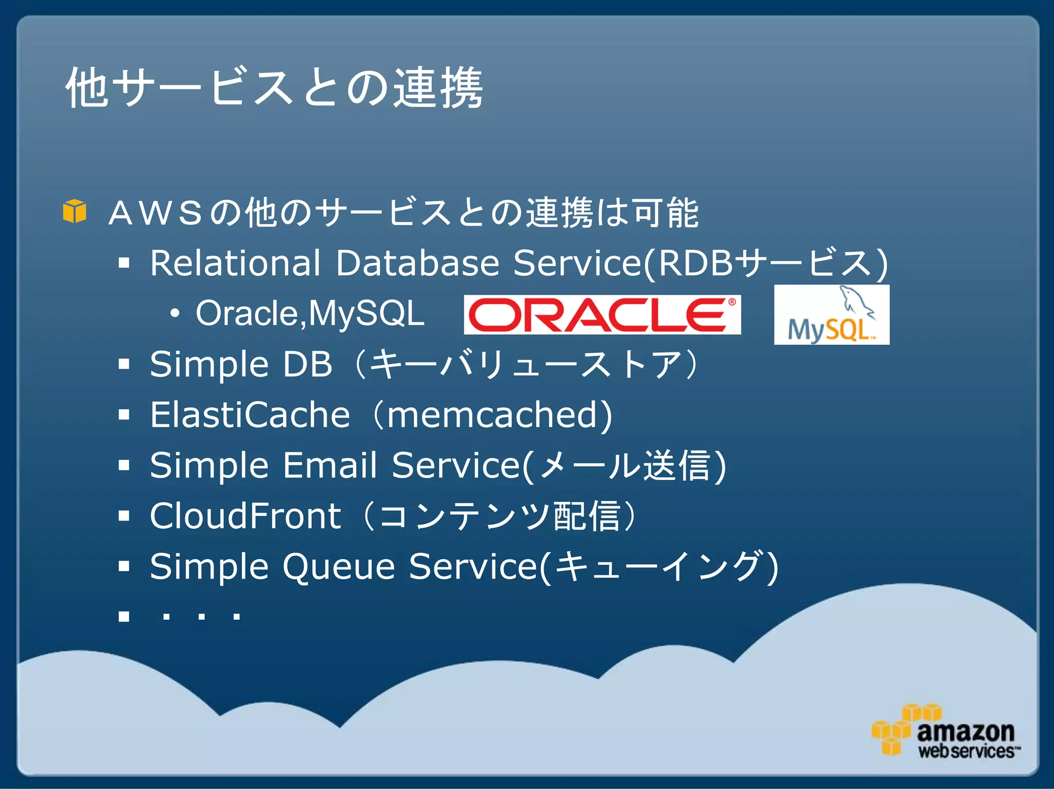 他サービスとの連携

ＡＷＳの他のサービスとの連携は可能
 Relational Database Service(RDBサービス)
   • Oracle,MySQL
 Simple DB（キーバリューストア）
 ElastiCache（memcached)
 Simple Email Service(メール送信)
 CloudFront（コンテンツ配信）
 Simple Queue Service(キューイング)
 ・・・
 