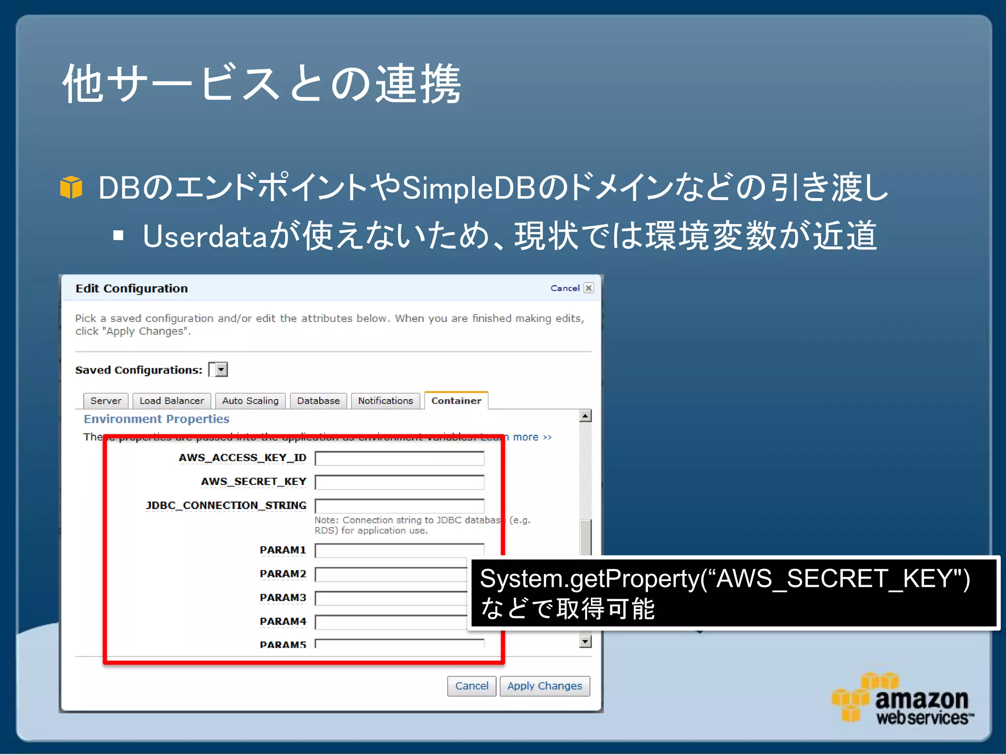 他サービスとの連携

DBのエンドポイントやSimpleDBのドメインなどの引き渡し
  Userdataが使えないため、現状では環境変数が近道




              System.getProperty(“AWS_SECRET_KEY")
              などで取得可能
 