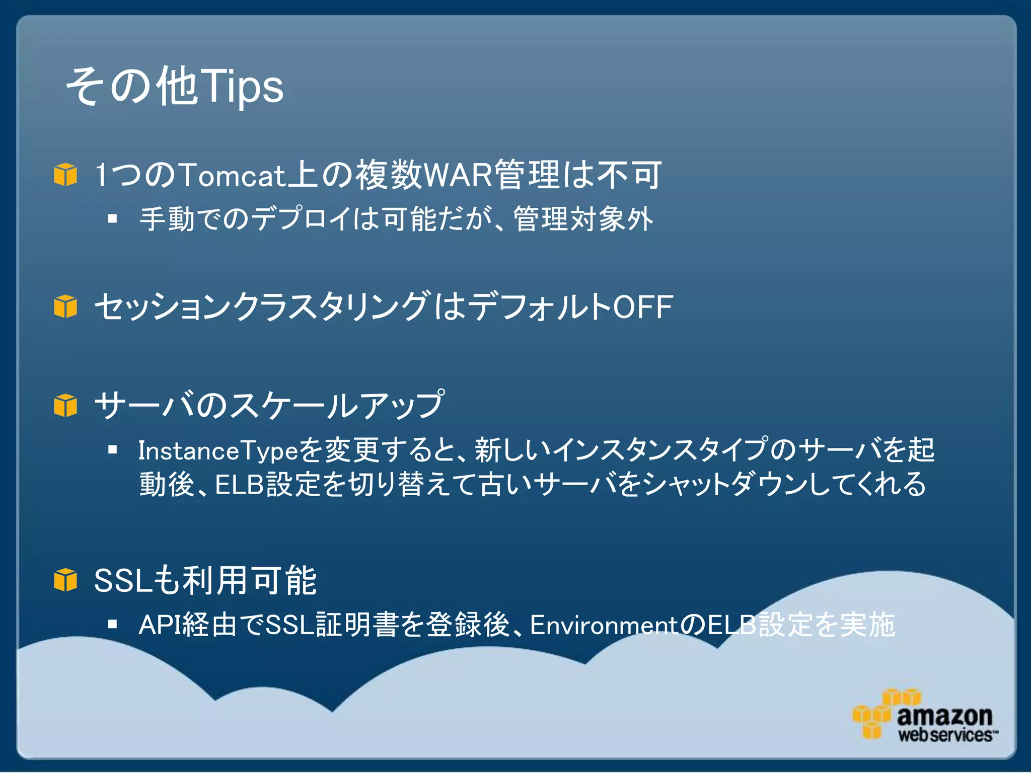 その他Tips
1つのTomcat上の複数WAR管理は不可
  手動でのデプロイは可能だが、管理対象外


セッションクラスタリングはデフォルトOFF

サーバのスケールアップ
  InstanceTypeを変更すると、新しいインスタンスタイプのサーバを起
   動後、ELB設定を切り替えて古いサーバをシャットダウンしてくれる


SSLも利用可能
  API経由でSSL証明書を登録後、EnvironmentのELB設定を実施
 