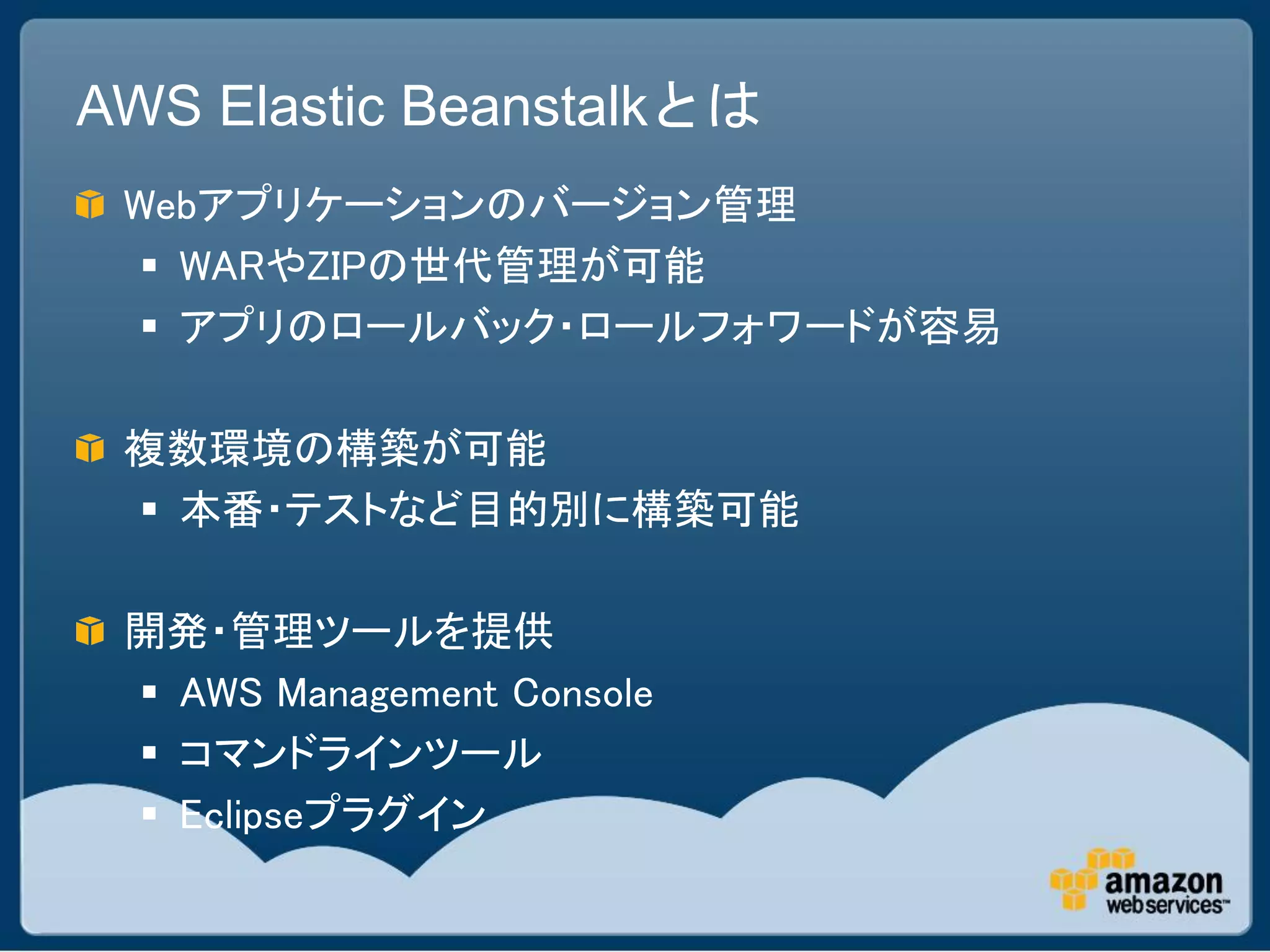 AWS Elastic Beanstalkとは
 Webアプリケーションのバージョン管理
   WARやZIPの世代管理が可能
   アプリのロールバック・ロールフォワードが容易

 複数環境の構築が可能
  本番・テストなど目的別に構築可能

 開発・管理ツールを提供
  AWS Management Console
  コマンドラインツール
  Eclipseプラグイン
 
