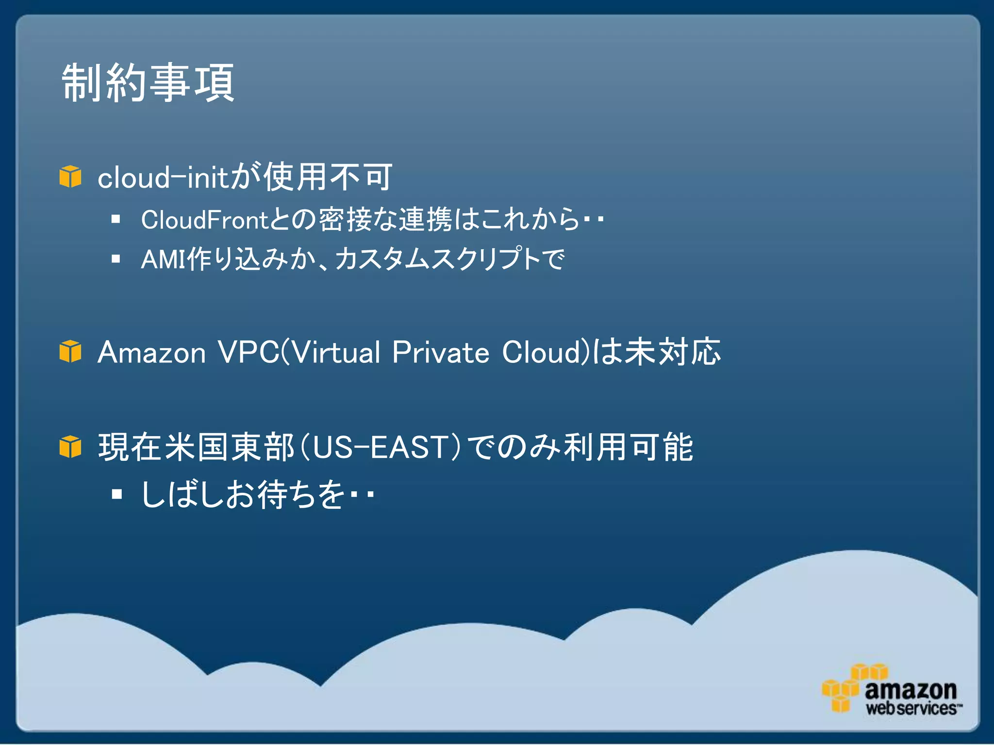 制約事項

cloud-initが使用不可
  CloudFrontとの密接な連携はこれから・・
  AMI作り込みか、カスタムスクリプトで


Amazon VPC(Virtual Private Cloud)は未対応

現在米国東部（US-EAST）でのみ利用可能
 しばしお待ちを・・
 